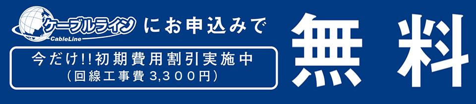 ケーブルラインにお申込みで今だけ!!初期費用割引実施中（回線工事費3,300円）無料