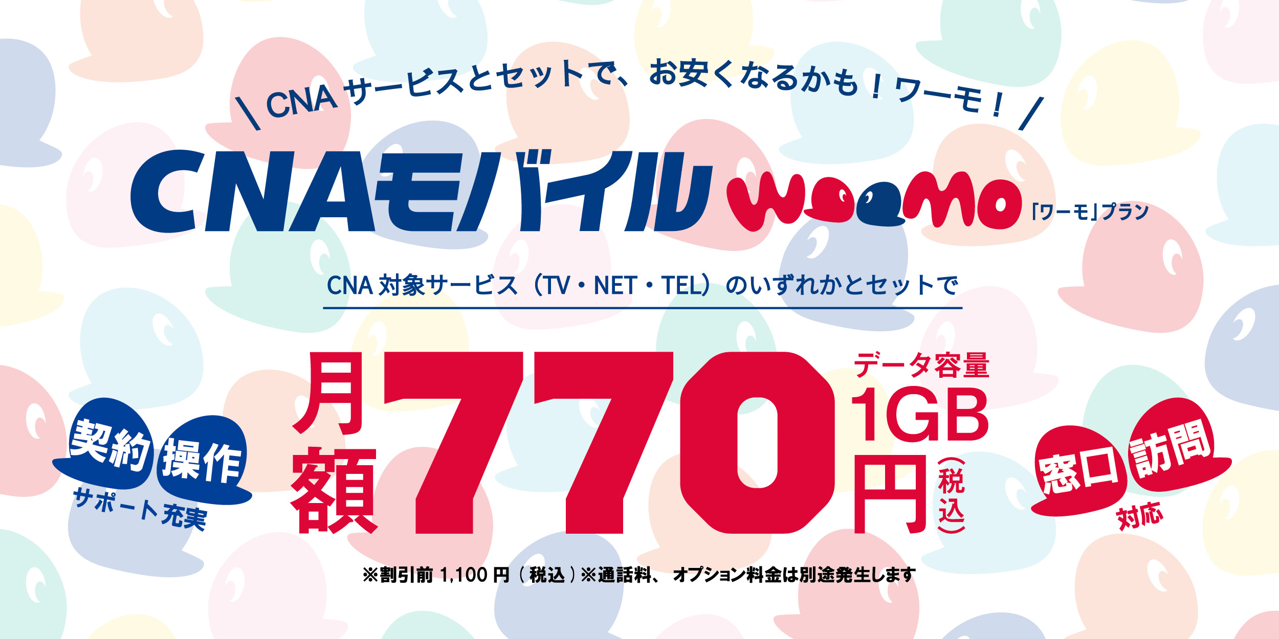 ネットとセットで、お安くなるかも!ワーモ!CNAモバイル 契約、操作サポート充実 窓口、訪問対応 CNAひかりインターネット（20Mbps・100Mbps・1Gbps）とセットで月額770円（税込）データ容量1GB ※割引前1,100円（税込）※通話料、オプション料金は別途発生します。