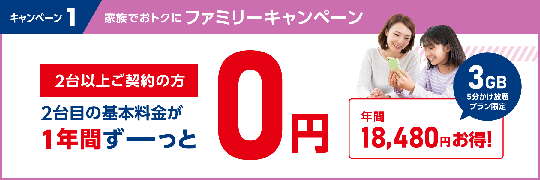 キャンペーン1　家族でおトクにファミリーキャンペーン　2台以上ご契約の方　2台目の基本料金が1年間ずーっと0円　3GB5分かけ放題プラン限定　年間18,480円お得!