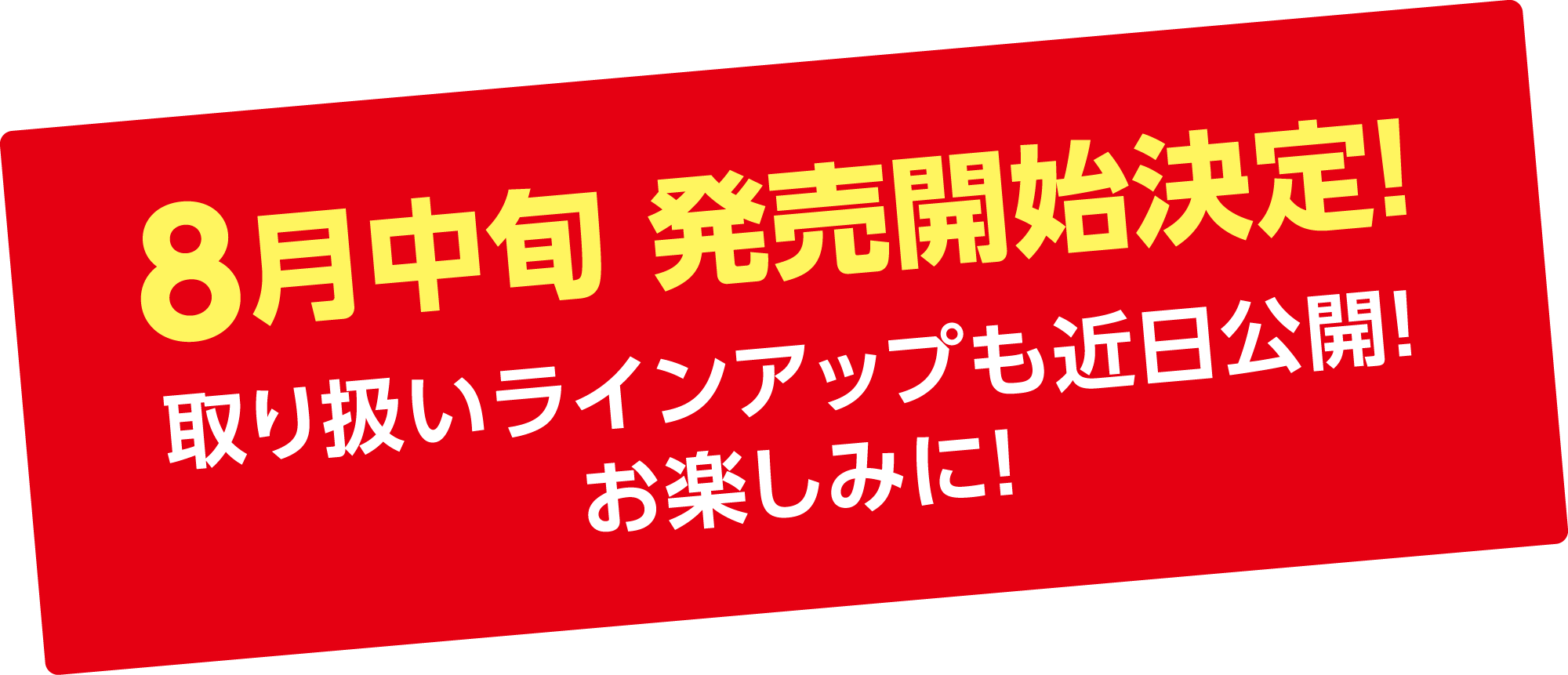 8月中旬 発売開始決定！取り扱いラインアップも近日公開！お楽しみに！